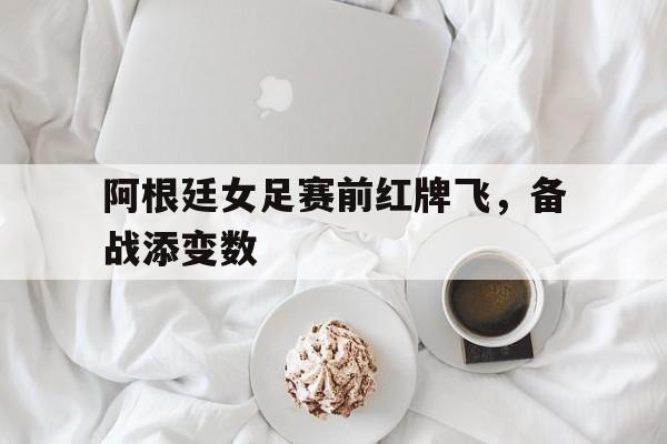 阿根廷女足赛前红牌飞,备战添变数的简单介绍 阿根廷女足赛前红牌飞,备战添变数的简单介绍